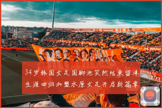 34岁韩国女足国脚池笑然结束留洋生涯回归加盟水原女足开启新篇章