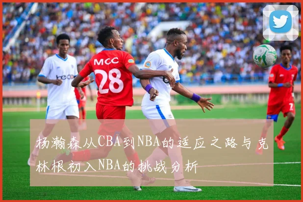 杨瀚森从CBA到NBA的适应之路与克林根初入NBA的挑战分析
