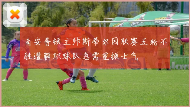 南安普顿主帅斯蒂尔因联赛五轮不胜遭解职球队急需重振士气
