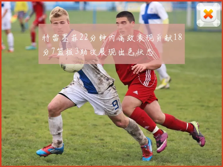 特雷墨菲22分钟内高效表现贡献18分7篮板3助攻展现出色状态