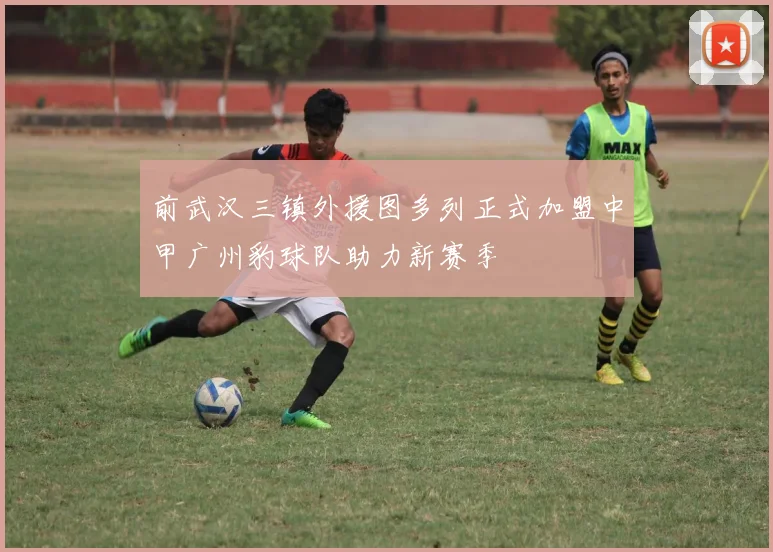 前武汉三镇外援图多列正式加盟中甲广州豹球队助力新赛季