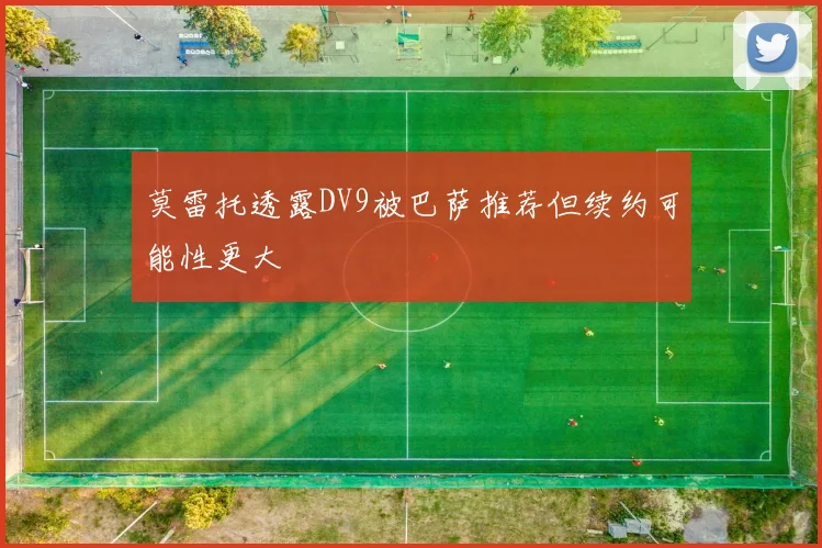 莫雷托透露DV9被巴萨推荐但续约可能性更大