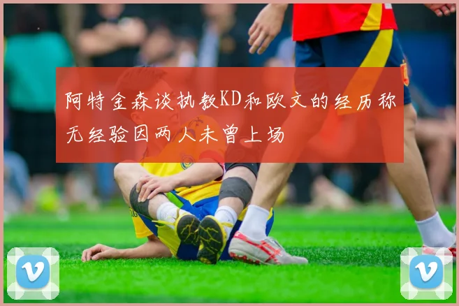 阿特金森谈执教KD和欧文的经历称无经验因两人未曾上场