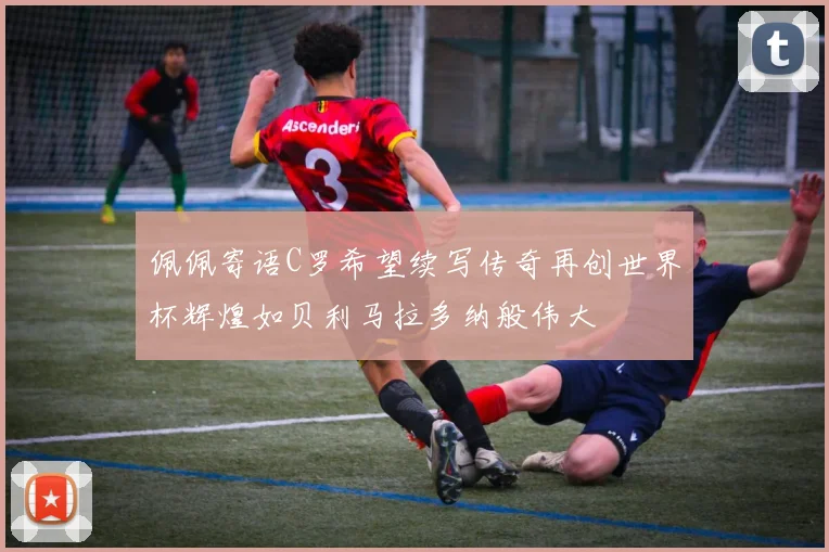 佩佩寄语C罗希望续写传奇再创世界杯辉煌如贝利马拉多纳般伟大