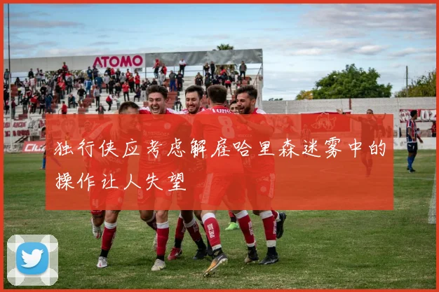 独行侠应考虑解雇哈里森迷雾中的操作让人失望