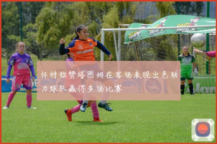 怀特称赞塔图姆在客场表现出色助力球队赢得多场比赛