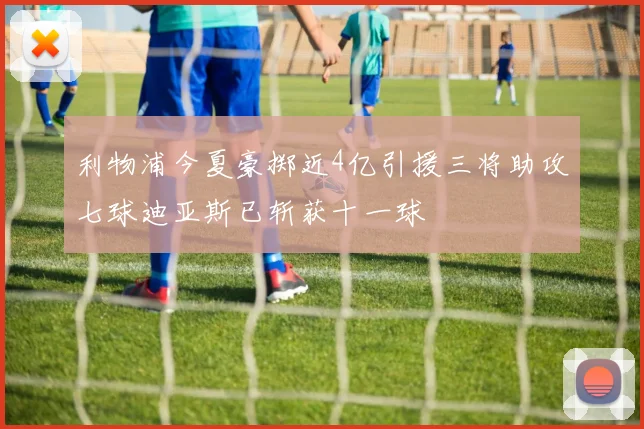 利物浦今夏豪掷近4亿引援三将助攻七球迪亚斯已斩获十一球