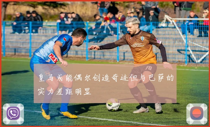 皇马或能偶尔创造奇迹但与巴萨的实力差距明显