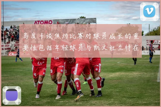 乌度卡谈焦灼比赛对球员成长的重要性包括年轻球员与凯文杜兰特在内