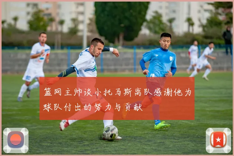 篮网主帅谈小托马斯离队感谢他为球队付出的努力与贡献