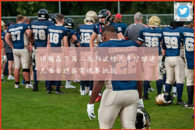 杨瀚森下周二亮相波特兰李宁球迷见面会迎接常规赛挑战
