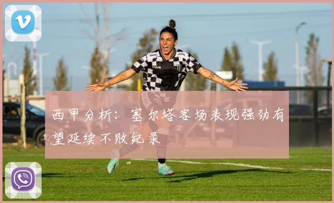 西甲分析：塞尔塔客场表现强劲有望延续不败纪录
