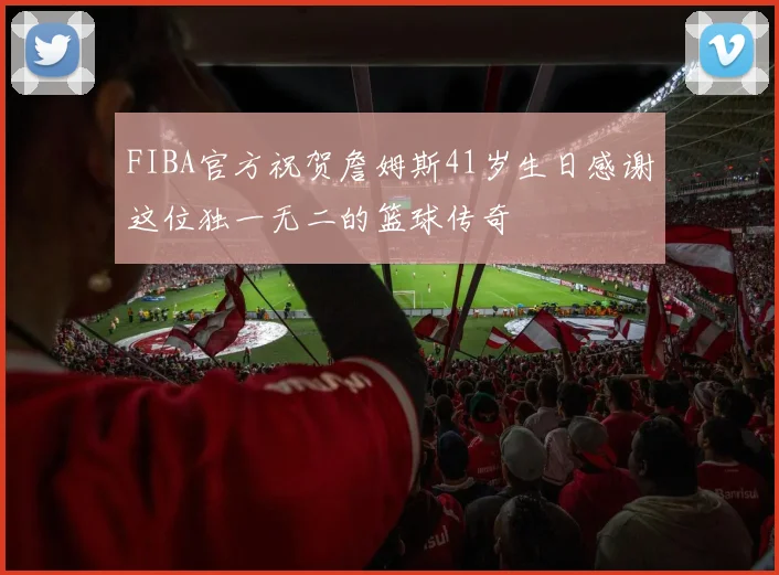 FIBA官方祝贺詹姆斯41岁生日感谢这位独一无二的篮球传奇