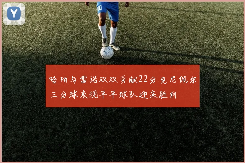 哈珀与雷诺双双贡献22分克尼佩尔三分球表现平平球队迎来胜利