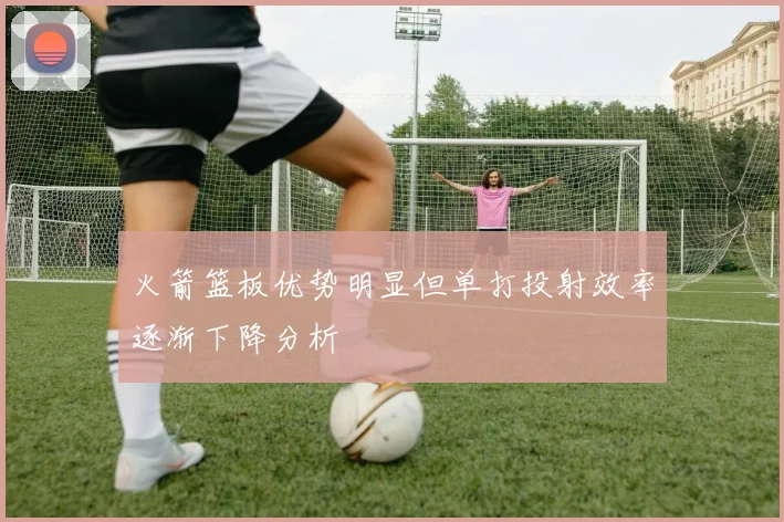 火箭篮板优势明显但单打投射效率逐渐下降分析