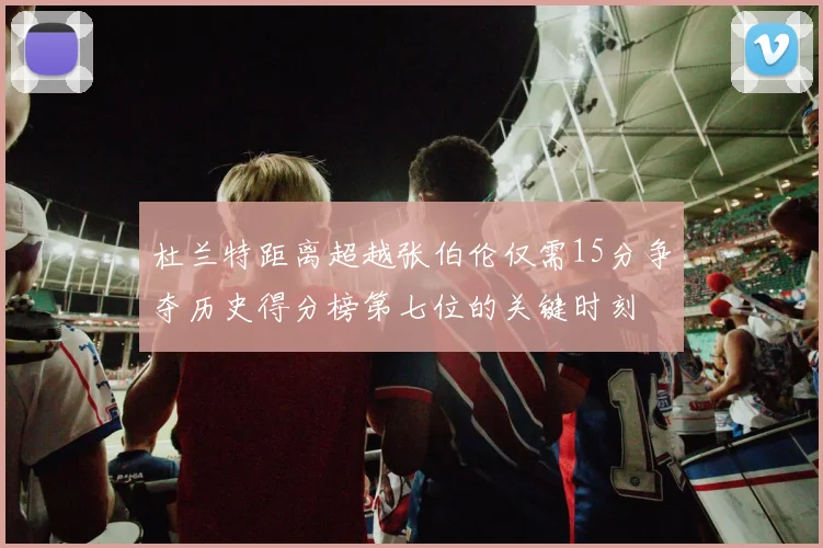 杜兰特距离超越张伯伦仅需15分争夺历史得分榜第七位的关键时刻