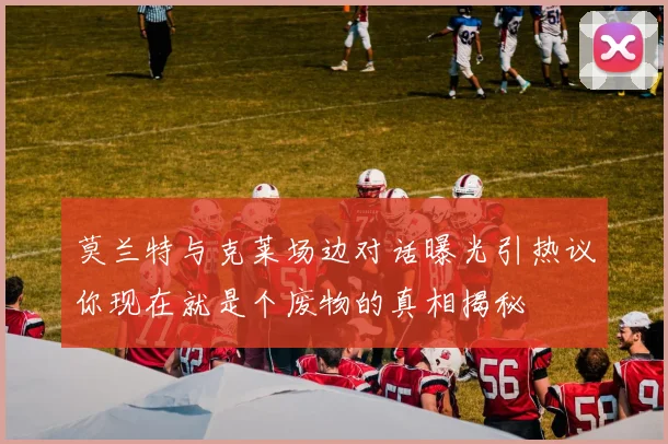 莫兰特与克莱场边对话曝光引热议你现在就是个废物的真相揭秘