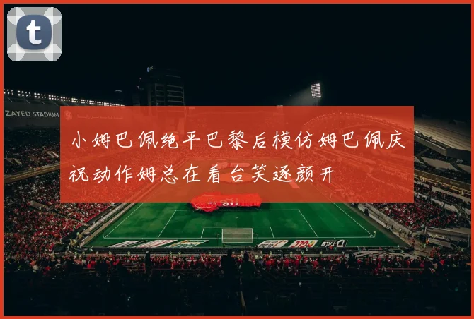 小姆巴佩绝平巴黎后模仿姆巴佩庆祝动作姆总在看台笑逐颜开