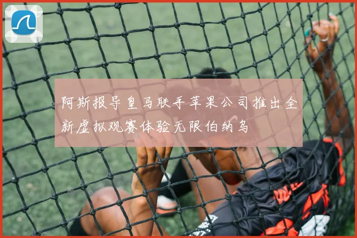 阿斯报导皇马联手苹果公司推出全新虚拟观赛体验无限伯纳乌