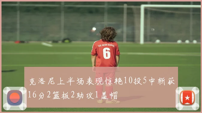 克洛尼上半场表现惊艳10投5中斩获16分2篮板2助攻1盖帽
