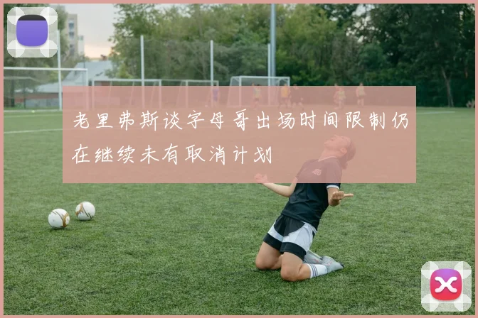 老里弗斯谈字母哥出场时间限制仍在继续未有取消计划