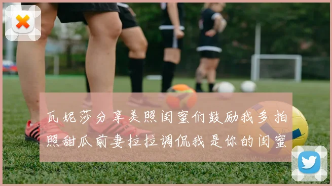 瓦妮莎分享美照闺蜜们鼓励我多拍照甜瓜前妻拉拉调侃我是你的闺蜜