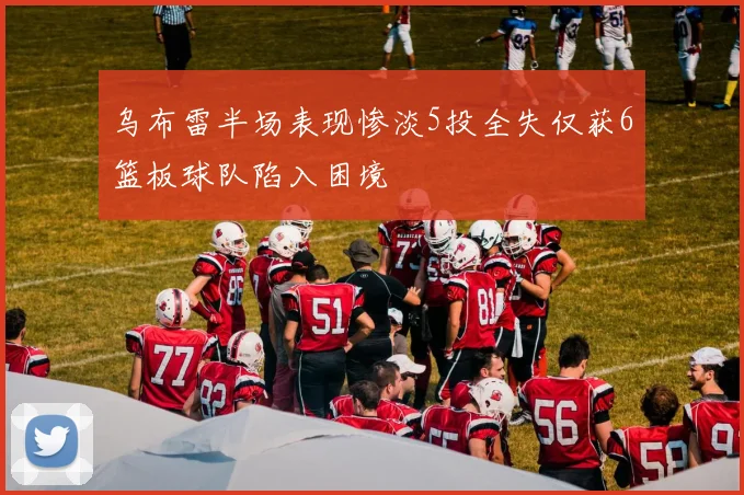 乌布雷半场表现惨淡5投全失仅获6篮板球队陷入困境