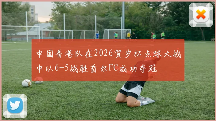 中国香港队在2026贺岁杯点球大战中以6-5战胜首尔FC成功夺冠