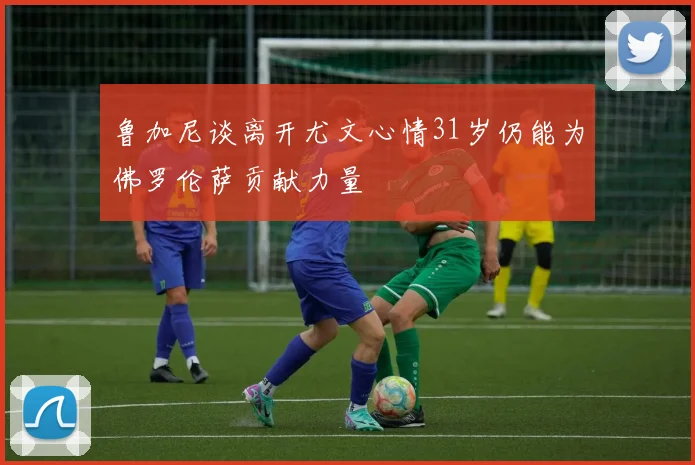 鲁加尼谈离开尤文心情31岁仍能为佛罗伦萨贡献力量