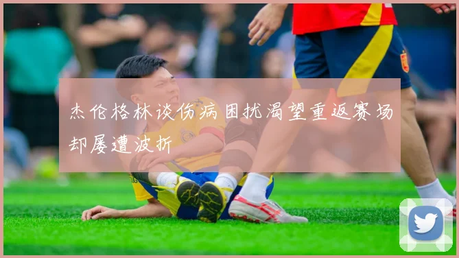 杰伦格林谈伤病困扰渴望重返赛场却屡遭波折