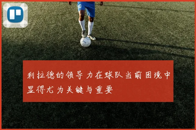 利拉德的领导力在球队当前困境中显得尤为关键与重要