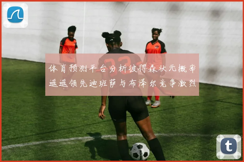 体育预测平台分析彼得森状元概率遥遥领先迪班萨与布泽尔竞争激烈