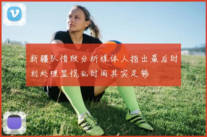 新疆队惜败分析媒体人指出最后时刻处理显慌乱时间其实足够