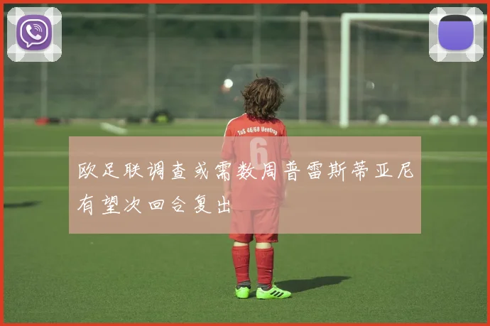 欧足联调查或需数周普雷斯蒂亚尼有望次回合复出