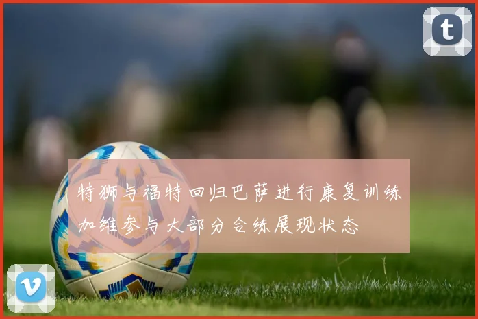 特狮与福特回归巴萨进行康复训练加维参与大部分合练展现状态