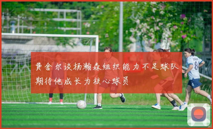 费舍尔谈杨瀚森组织能力不足球队期待他成长为核心球员