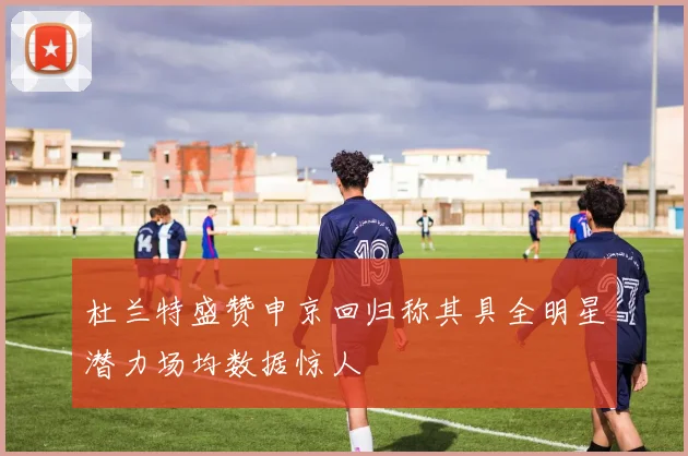 杜兰特盛赞申京回归称其具全明星潜力场均数据惊人