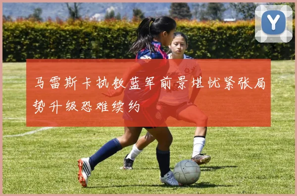 马雷斯卡执教蓝军前景堪忧紧张局势升级恐难续约