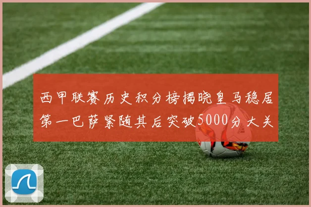 西甲联赛历史积分榜揭晓皇马稳居第一巴萨紧随其后突破5000分大关